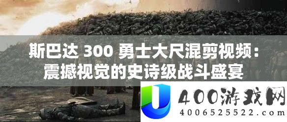 斯巴达 300 勇士大尺混剪视频：震撼视觉的史诗级战斗盛宴