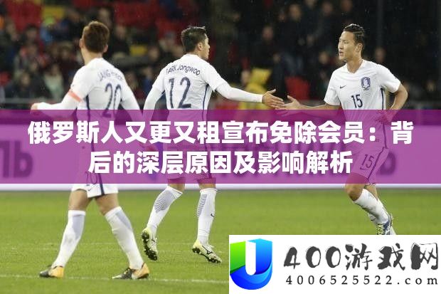 俄罗斯人又更又租宣布免除会员：背后的深层原因及影响解析