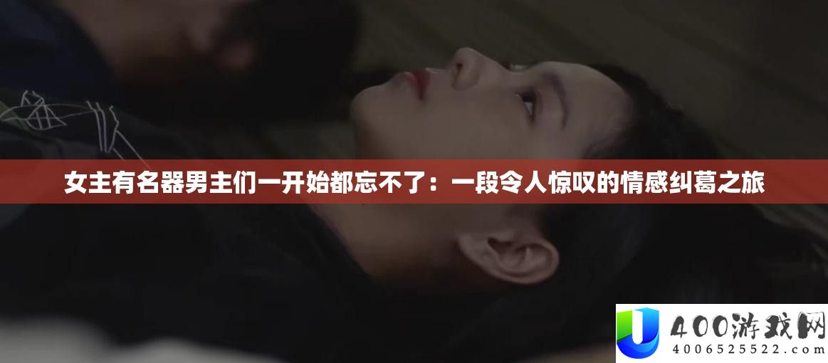女主著名器男主们一最先都忘不了：一段使人赞叹的情感瓜葛之旅
