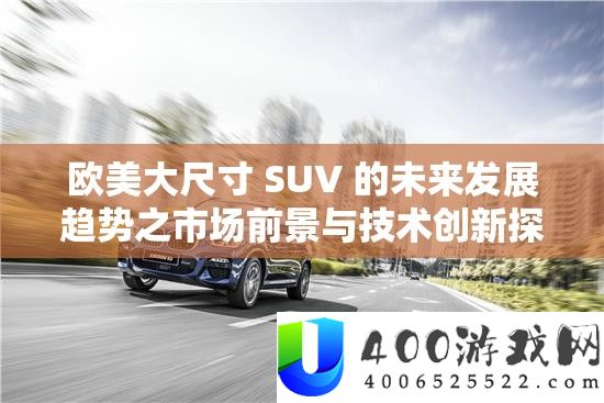 欧美大尺寸 SUV 的将来开展趋向之市场远景与手艺创新切磋