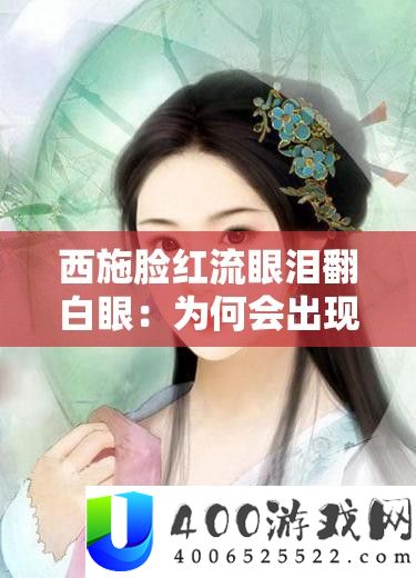 西施酡颜流眼泪翻白眼：为何会呈现如斯使人矜恤样子