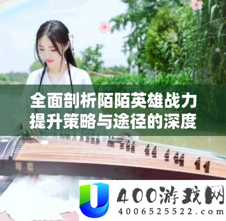 全面剖析陌陌英雄战力提升策略与途径的深度解析指南