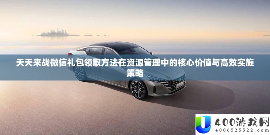 天天来战微信礼包领取方法在资源管理中的核心价值与高效实施策略