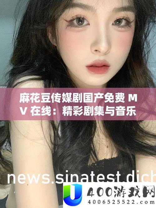 麻花豆传媒剧国产免费 MV 在线：精彩剧集与音乐的完美融合