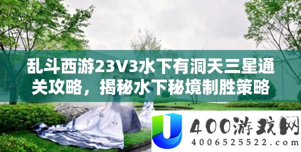 乱斗西游23V3水下有洞天三星通关攻略，揭秘水下秘境制胜技巧与技能