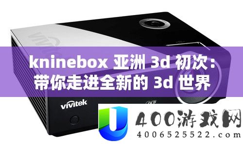 kninebox 亚洲 3d 初次：带你走进全新的 3d 世界