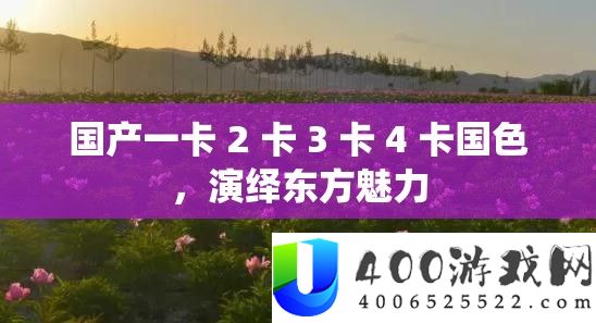 国产一卡 2 卡 3 卡 4 卡国色，演绎东方魅力