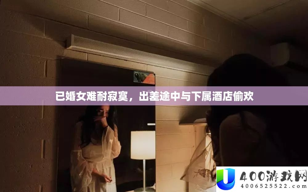 已婚女难耐孤单，出差途中与部属酒店偷欢
