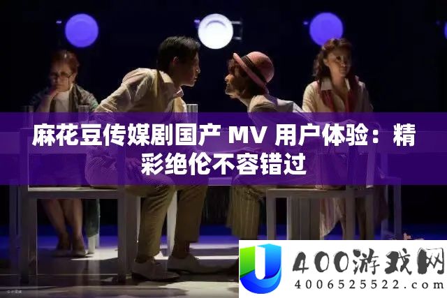 麻花豆传媒剧国产 MV 用户体验：精彩绝伦不容错过