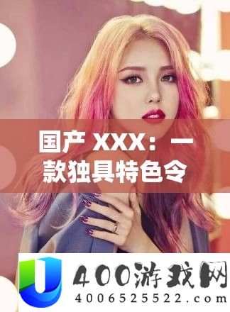 国产 XXX：一款独具特色令人瞩目的优秀产品