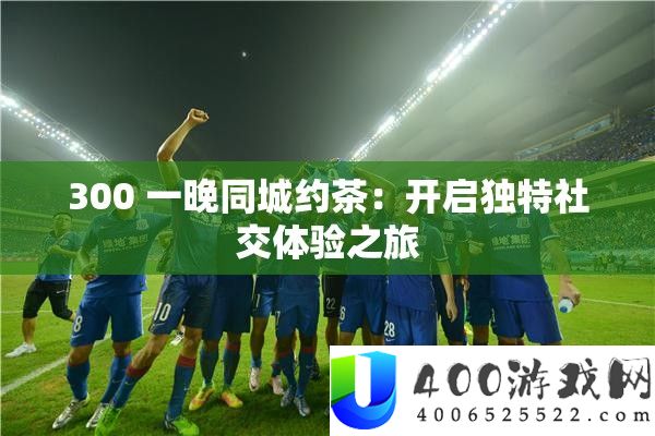 300 一晚同城约茶：开启怪异社交体验之旅