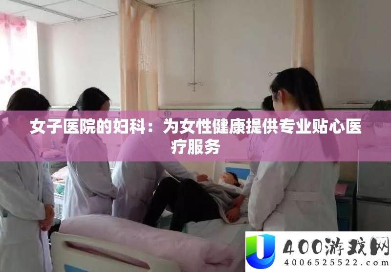 男子病院的妇科：为女性安康供给专业贴心医疗效劳