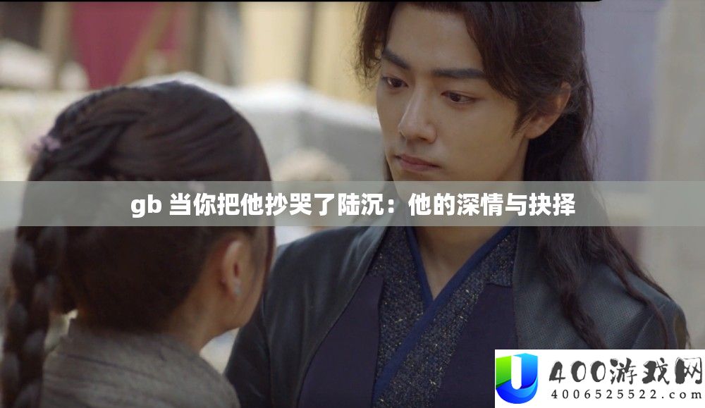 gb 当你把他抄哭了陆沉：他的深情与抉择