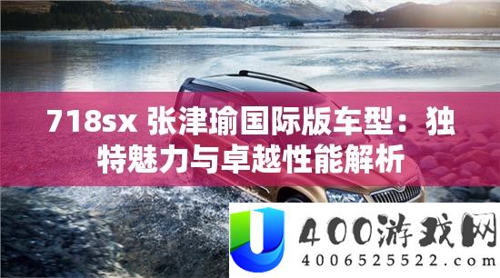 718sx 张津瑜国际版车型：独特魅力与卓越性能解析