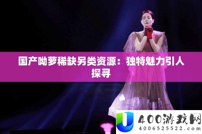 国产呦萝稀缺另类资源：独特魅力引人探寻