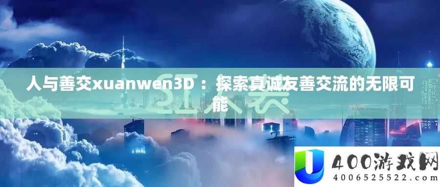 人与善交xuanwen3D ：探索真诚友善交流的无限可能