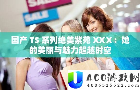 国产 TS 系列绝美紫苑 XXⅩ：她的美丽与魅力超越时空