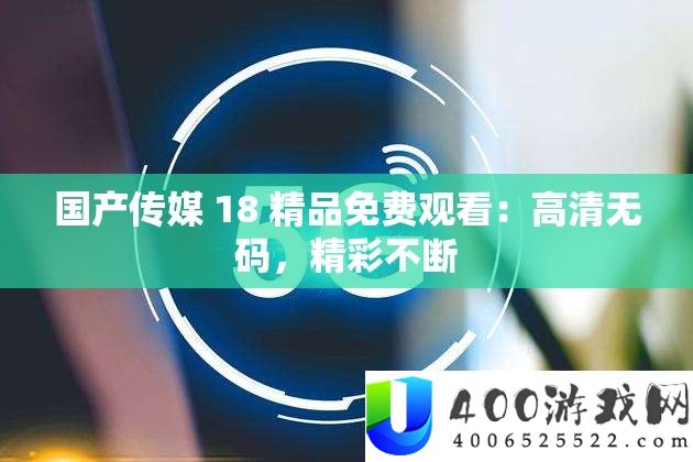 国产传媒 18 精品免费观看：高清无码，精彩不断