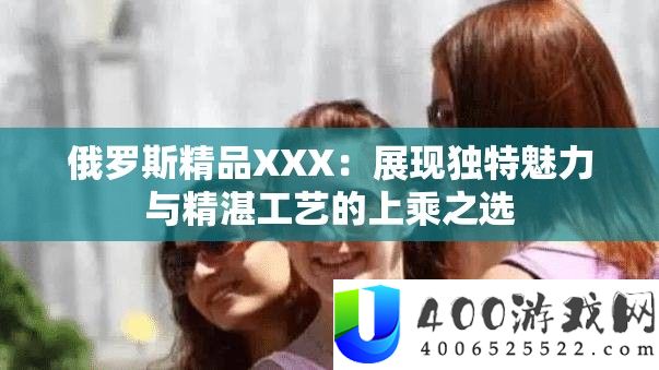 俄罗斯精品XXX：展现独特魅力与精湛工艺的上乘之选