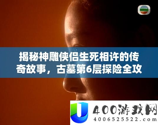 揭秘神雕侠侣生死相许的传奇故事，古墓第6层探险全攻略指南