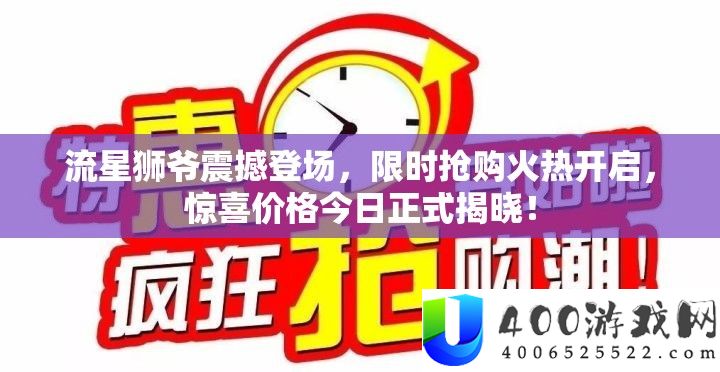 流星狮爷震动退场，限时抢购炽热开启，欣喜价钱本日正式揭晓！