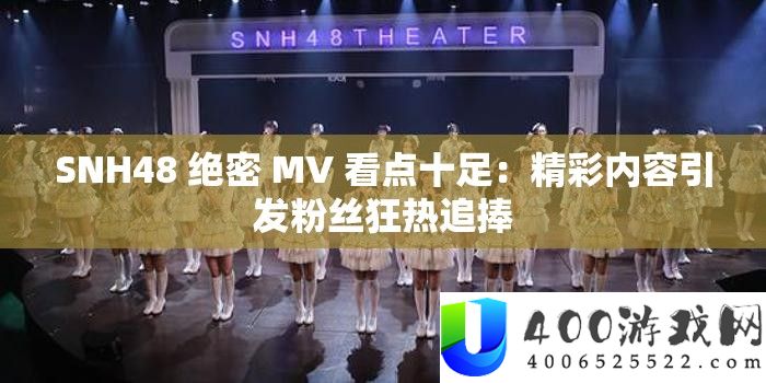 SNH48 绝密 MV 看点实足：精彩内容激发粉丝狂热追捧
