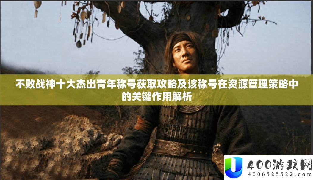 不败战神十大杰出青年称号获取攻略及该称号在资源管理策略中的关键作用解析