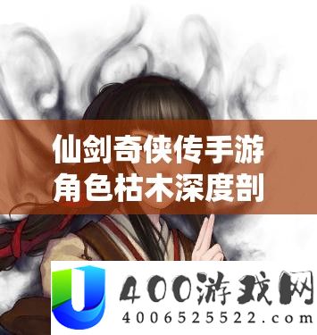 仙剑奇侠传手游角色枯木深度剖析,背景故事至战场表现的全方位探索
