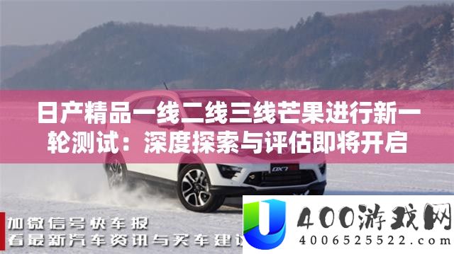 日产精品一线二线三线芒果停止新一轮测试：深度索求与评价行将开启