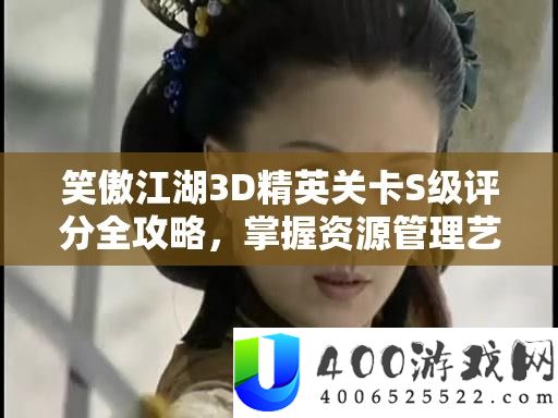 笑傲江湖3D精英关卡S级评分全攻略,掌握资源管理艺术的关键技巧