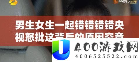 男生女生一起错错错错央视怒批这背后的原因究竟是什么