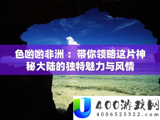 色哟哟非洲 ：带你领略这片奥秘大陆的怪异魅力与风情