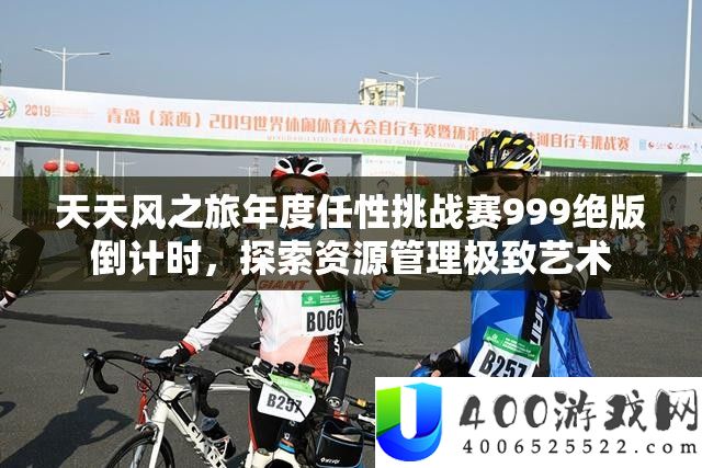天天风之旅年度任性挑战赛999绝版倒计时，探索资源管理极致艺术