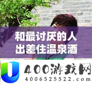 和最厌烦的人出差住温泉酒店却不得不面临的为难际遇