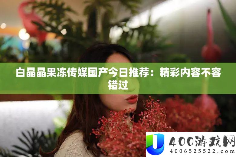 白晶晶果冻传媒国产今日推荐：精彩内容不容错过