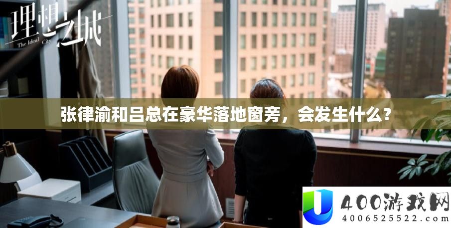张律渝和吕总在豪华落地窗旁，会发生什么？