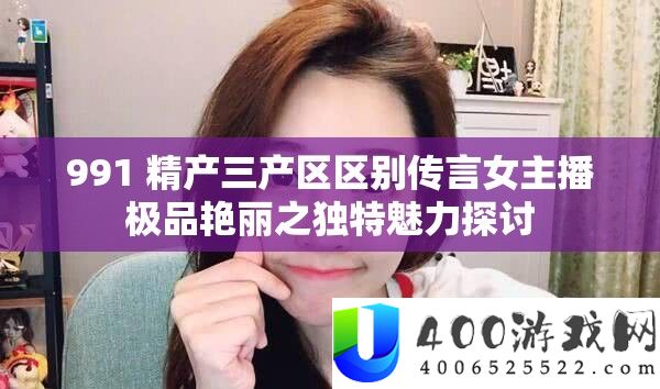 991 精产三产区区别传言女主播极品艳丽之独特魅力探讨