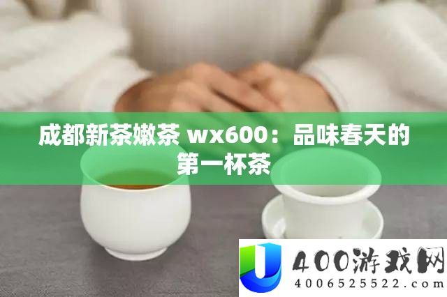 成都新茶嫩茶 wx600：品尝春季的第一杯茶