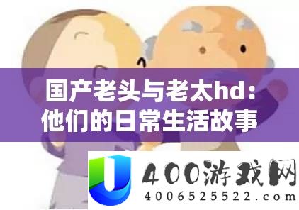 国产老头与老太hd：他们的平常生涯故事与情感阅历