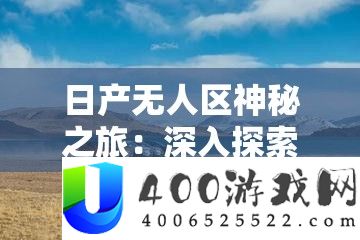 日产无人区奥秘之旅：深化索求那片未知之地