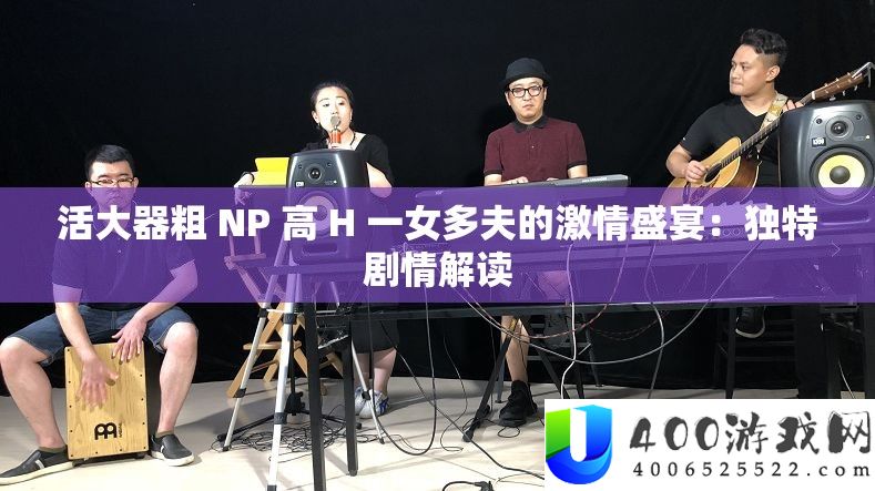 活大器粗 NP 高 H 一女多夫的热情盛宴：怪异剧情解读