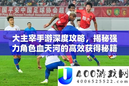 大主宰手游深度攻略，揭秘强力角色血天河的高效获得秘籍