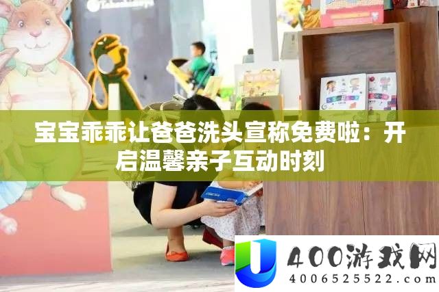 宝宝乖乖让爸爸洗头宣称免费啦：开启温馨亲子互动时刻