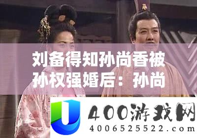 刘备得知孙尚香被孙权强婚后