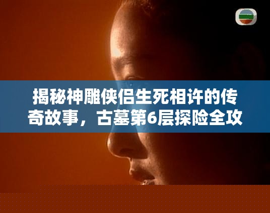 神雕侠侣生死相许的传奇故事与古墓第6层探险攻略