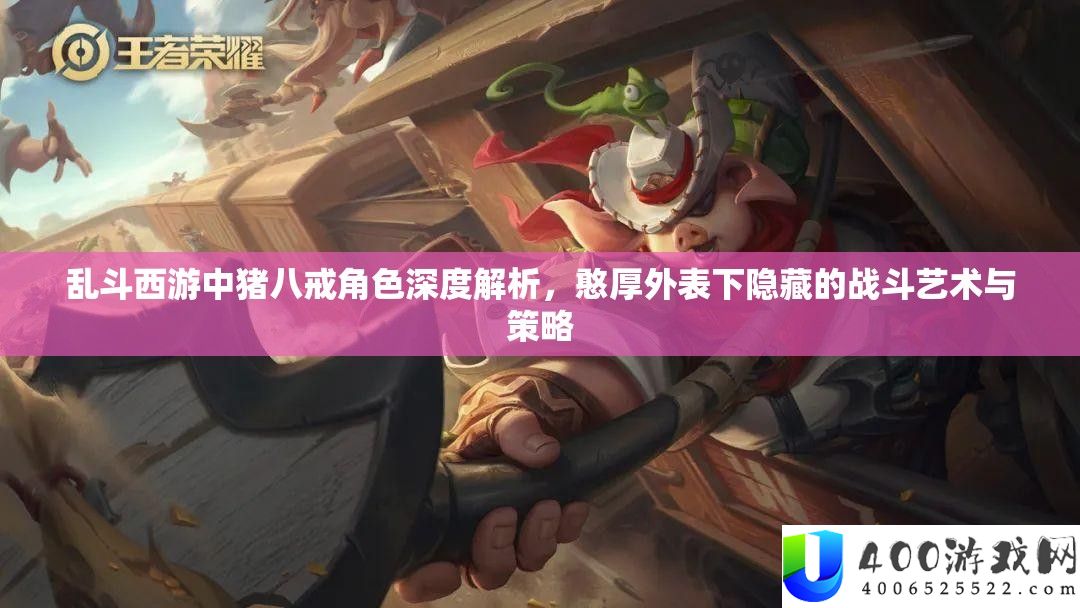 乱斗西游中猪八戒角色深度分析，浑厚表面下潜藏的战役艺术与技巧